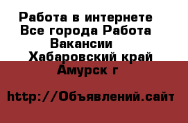 Работа в интернете - Все города Работа » Вакансии   . Хабаровский край,Амурск г.